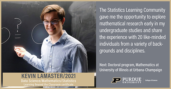 Kevin Lamaster, Data Science, The statistics Learning Community gave me the opportunity to explore mathematical research early in my undergraduate studies and share the experience with 20 like-minded individuals from a variety of backgrounds and disciplines