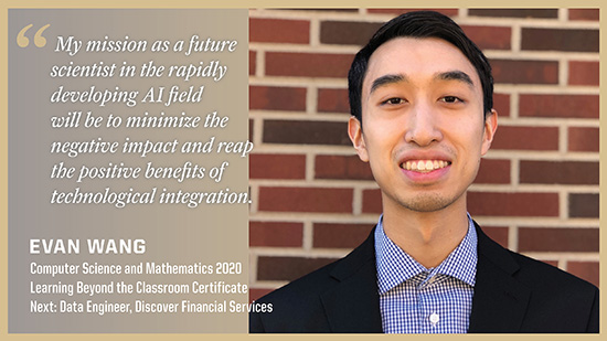 Evan Wang, Computer Science and Mathematics: My mission as a future scientist in the rapidly developing AI field will be to minimize the negative impact and reap the positive benefits of technological integration.