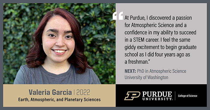 Valeria Garcia, EAPS, At Purdue, I discovered a passion for Atmospheric Science and a confidence in my ability to succeed in a STEM career. I feel the same giddy excitement to begin graduate school as I did four years ago as a freshman.