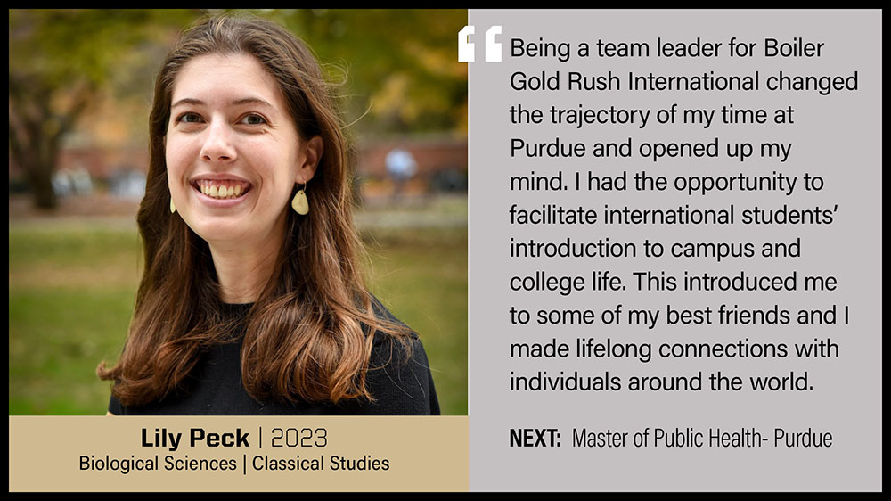 Lily Peck, Biological Sciences & Classical Studies: Being a team leader for Boiler Gold Rush International changed the trajectory of my time at Purdue and opened up my mind. I had the opportunity to facilitate international students' introduction to campus and college life. This introduced me to some of my best friends and I made lifelong connections with individuals around the world.